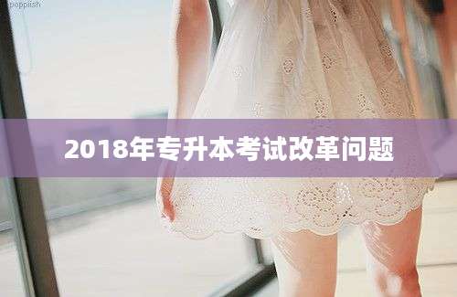 2018年专升本考试改革问题