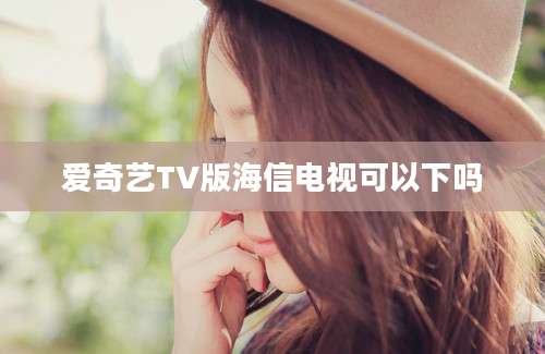 爱奇艺TV版海信电视可以下吗