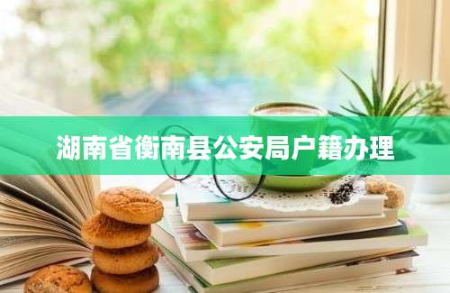 湖南省衡南县公安局户籍办理