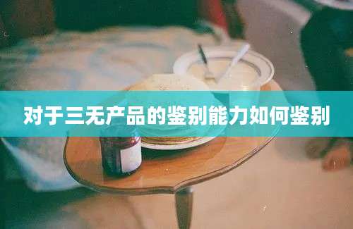 对于三无产品的鉴别能力如何鉴别