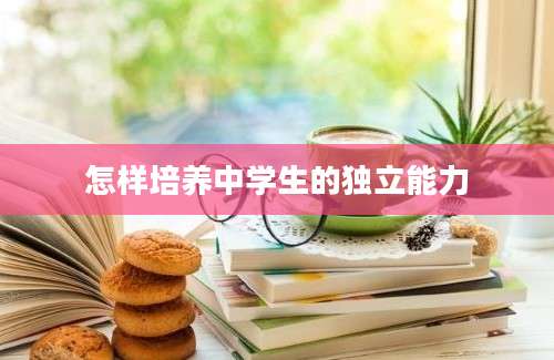 怎样培养中学生的独立能力