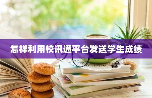 怎样利用校讯通平台发送学生成绩