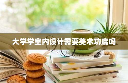 大学学室内设计需要美术功底吗