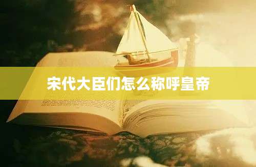 宋代大臣们怎么称呼皇帝