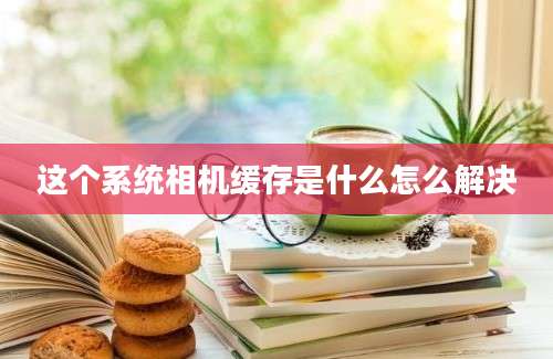 这个系统相机缓存是什么怎么解决