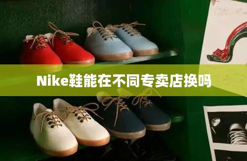 Nike鞋能在不同专卖店换吗