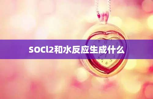 SOCl2和水反应生成什么