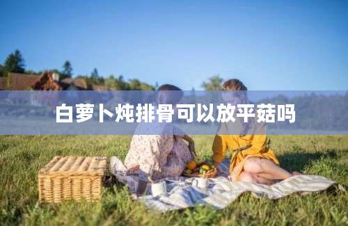 白萝卜炖排骨可以放平菇吗