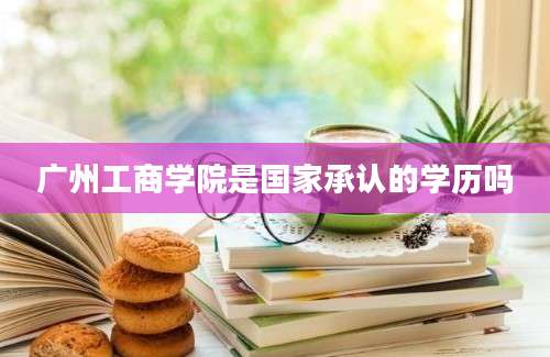 广州工商学院是国家承认的学历吗