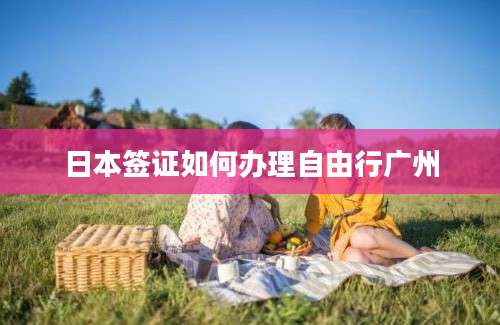 日本签证如何办理自由行广州