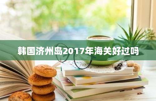 韩国济州岛2017年海关好过吗