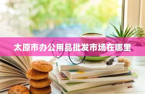 太原市办公用品批发市场在哪里