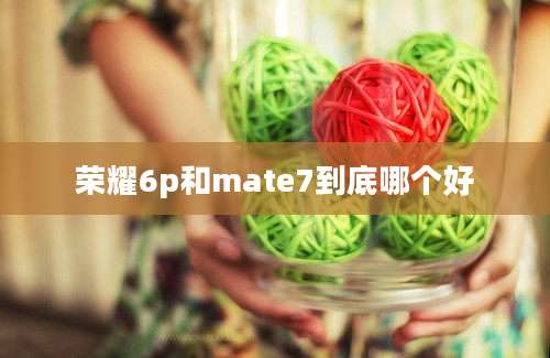 荣耀6p和mate7到底哪个好