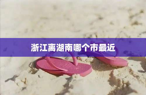 浙江离湖南哪个市最近