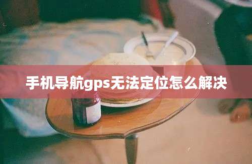 手机导航gps无法定位怎么解决